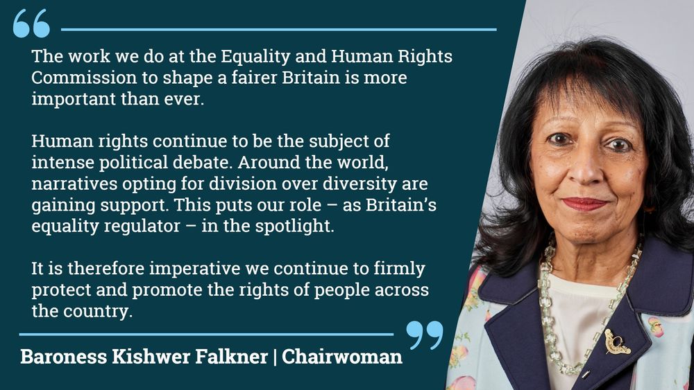 'The work we do at the Equality and Human Rights Commission (EHRC) to
shape a fairer Britain is more important than ever. Human rights continue
to be the subject of intense political debate. Around the world, narratives
opting for division over diversity are gaining support. This puts our role –
as Britain’s equality regulator – in the spotlight. It is therefore imperative
we continue to firmly protect and promote the rights of people across the
country. ' - Baroness Kishwer Falkner Chairwoman