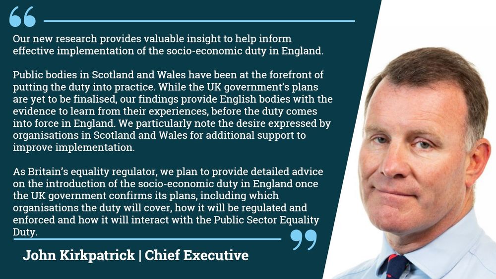 “Our new research provides valuable insight to help inform effective implementation of the socio-economic duty in England.  

“Public bodies in Scotland and Wales have been at the forefront of putting the duty into practice. While the UK government’s plans are yet to be finalised, our findings provide English bodies with the evidence to learn from their experiences, before the duty comes into force in England. We particularly note the desire expressed by organisations in Scotland and Wales for additional support to improve implementation.

“As Britain’s equality regulator, we plan to provide detailed advice on the introduction of the socio-economic duty in England once the UK government confirms its plans, including which organisations the duty will cover, how it will be regulated and enforced and how it will interact with the Public Sector Equality Duty.”  - John Kirkpatrick, Chief Executive