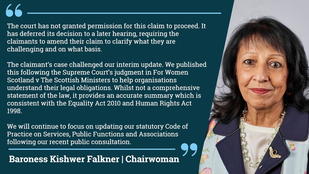 EHRC comment on judicial review challenge brought by Good Law Project

Baroness Kishwer Falkner, Chairwoman of the Equality and Human Rights Commission, said:

"The court has not granted permission for this claim to proceed. It has deferred its decision to a later hearing, requiring the claimants to amend their claim to clarify what they are challenging and on what basis.

The claimant’s case challenged our interim update. We published this following the Supreme Court’s judgment in For Women Scotland v The Scottish Ministers to help organisations understand their legal obligations. Whilst not a comprehensive statement of the law, it provides an accurate summary which is consistent with the Equality Act 2010 and Human Rights Act 1998.

We will continue to focus on updating our statutory Code of Practice on Services, Public Functions and Associations following our recent public consultation."