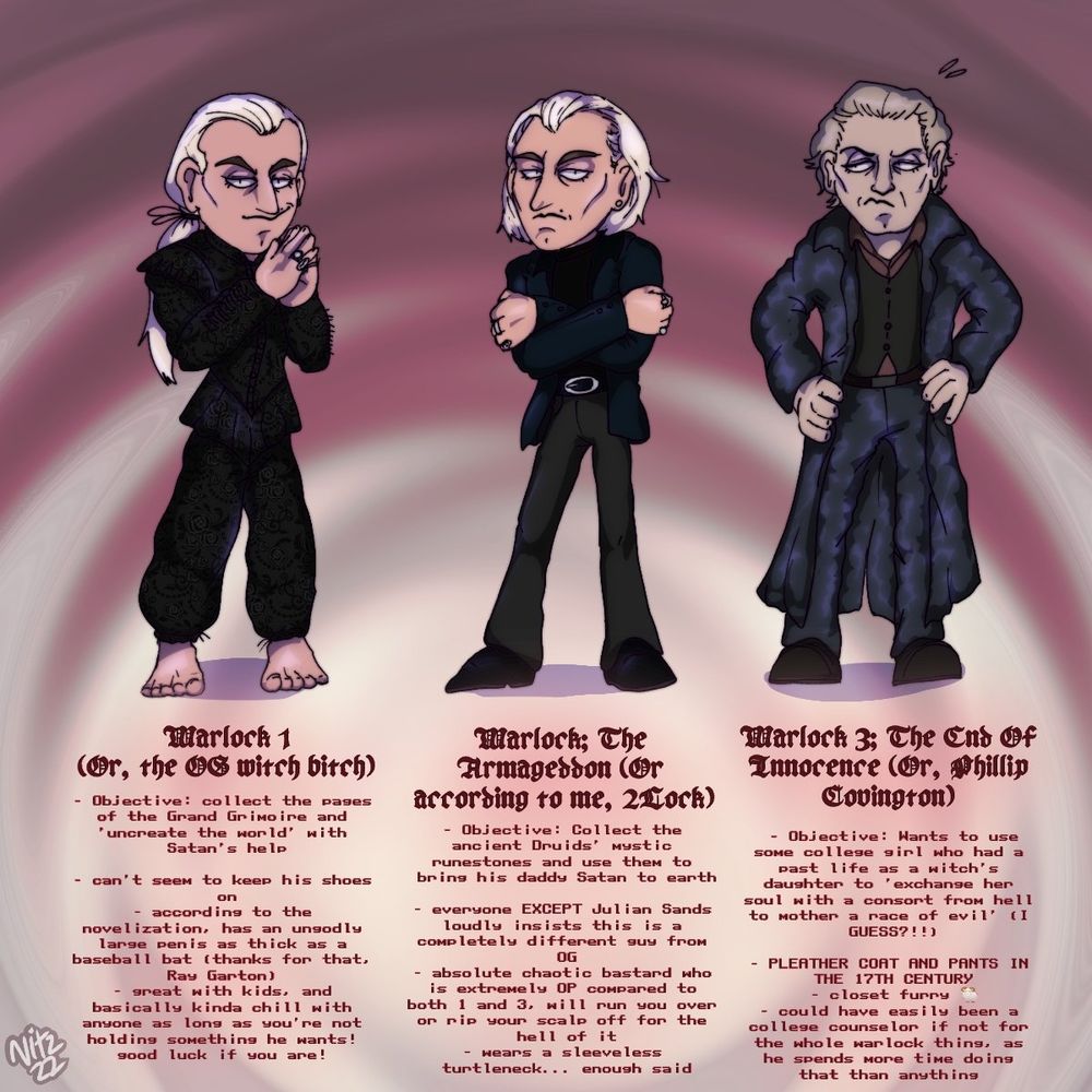 Warlock 1 (Or, the OS witch bitch)
- Objective: collect the pages of the Grand Grimoire and 'uncreate the world' with Satan's help
- can't seen to keep his shoes on
- according to the novelization, has an ungodly larse penis as thick as a baseball bat (thanks for that Ray Garton)
- great with kids, and basically kinda chill with anyone as long as you're not holding something he wants! sood luck if you are!

Warlock; The Armageddon (Or according to me, 2Lock)
- Objective: Collect the ancient Druids' mystic runestones and use them to bring his daddy Satan to earth
- everyone EXCEPT Julian Sands loudly insists this is a completely different guy from OG
- absolute chaotic bastard who is extremely OP compared to both 1 and 3. will run you over or rip your scalp off for the hell of it 
- wears a sleeveless turtleneck... enoush said

Warlock 3; The End Of Innocence (Or, Phillip Covington)
- Objective: Wants to use some college girl who had a past life as a witch's daughter to 'exchange her soul with a consort from hell to mother a race of evil' (I GUESS?!!) 
- PLEATHER COAT AND PANTS IN THE 17TH CENTURY
- closet furry 
- could have easily been a college counselor if not for the whole warlock thing, as he spends more time doing that than anything