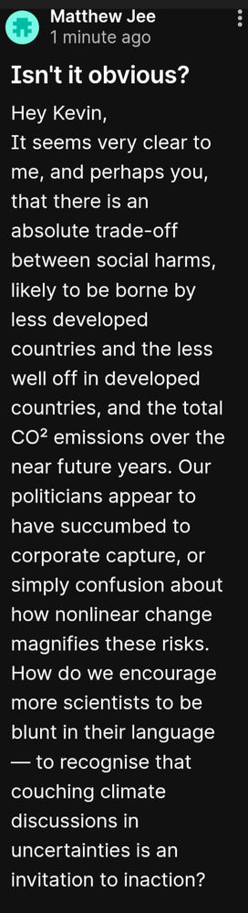 Matthew Jee

1 minute ago

Isn't it obvious?

Hey Kevin,

It seems very clear to me, and perhaps you, that there is an absolute trade-off between social harms, likely to be borne by less developed countries and the less well off in developed countries, and the total CO2 emissions over the near future years. Our politicians appear to have succumbed to corporate capture, or simply confusion about how nonlinear change magnifies these risks. How do we encourage more scientists to be blunt in their language - to recognise that couching climate discussions in uncertainties is an invitation to inaction?