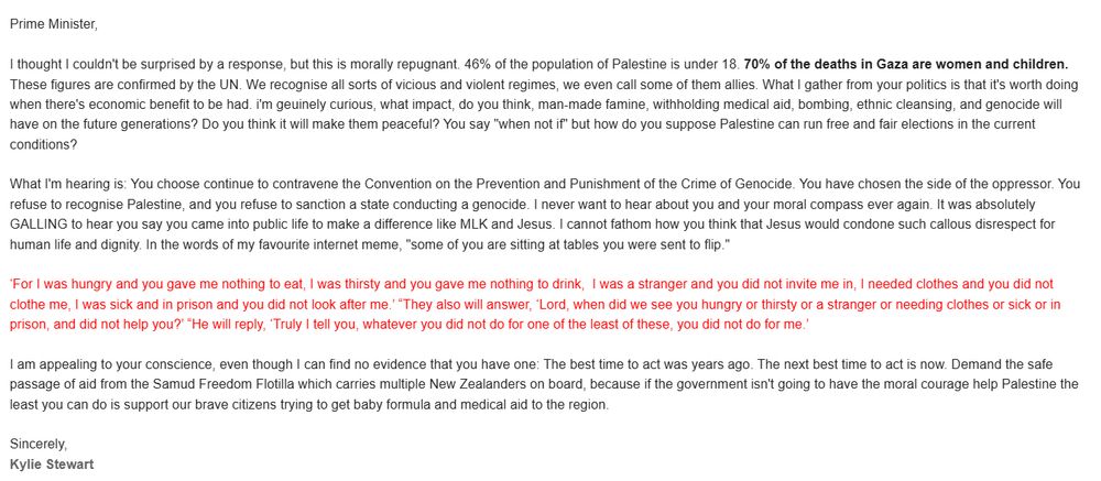 Prime Minister,

I thought I couldn't be surprised by a response, but this is morally repugnant. 46% of the population of Palestine is under 18. 70% of the deaths in Gaza are women and children. These figures are confirmed by the UN. We recognise all sorts of vicious and violent regimes, we even call some of them allies. What I gather from your politics is that it's worth doing when there's economic benefit to be had. i'm geuinely curious, what impact, do you think, man-made famine, withholding medical aid, bombing, ethnic cleansing, and genocide will have on the future generations? Do you think it will make them peaceful? You say "when not if" but how do you suppose Palestine can run free and fair elections in the current conditions? 

What I'm hearing is: You choose continue to contravene the Convention on the Prevention and Punishment of the Crime of Genocide. You have chosen the side of the oppressor. You refuse to recognise Palestine, and you refuse to sanction a state conducting a genocide. I never want to hear about you and your moral compass ever again. It was absolutely GALLING to hear you say you came into public life to make a difference like MLK and Jesus. I cannot fathom how you think that Jesus would condone such callous disrespect for human life and dignity. In the words of my favourite internet meme, "some of you are sitting at tables you were sent to flip." 

(Matthew 25: 41-44)

I am appealing to your conscience, even though I can find no evidence that you have one: The The best time to act was years ago. The next best time to act is now. Demand the safe passage of aid from the Samud Freedom Flotilla which carries multiple New Zealanders on board, because if the government isn't going to have the moral courage help Palestine the least you can do is support our brave citizens trying to get baby formula and medical aid to the region.