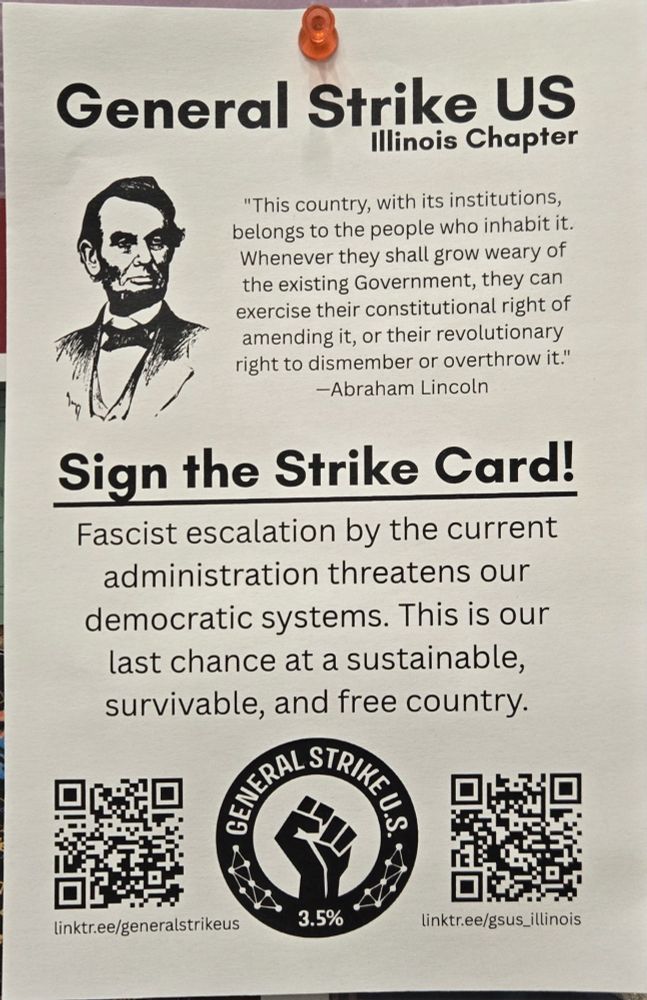 General Strike US
illinois Chapter

"This country, with its institutions, belongs to the people who inhabit it. Whenever they shall grow weary of the existing Government, they can exercise their constitutional right of amending it, or their revolutionary right to dismember or overthrow it."
-Abraham Lincoln

Sign the Strike Card!

Fascist escalation by the current administration threatens our democratic systems. This is our last chance at a sustainable,
survivable, and free country.

linktr.ee/generalstrikeus

linktr.ee/gsus_illinois

