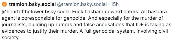 tramion.bsky.social @tramion.bsky.social 15h @heartofthetower.bsky.social Fuck hasbara coward haters. All hasbara agent is coresponsible for genocide. And especially for the murder of journalists, building up rumors and false accusations that IDF is taking as evidences to justify their murder. A full genocidal system, involving civil society.