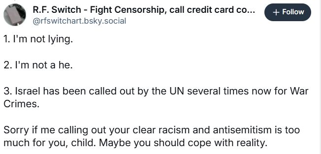 R.F. Switch - Fight Censorship, call credit card co...
@rfswitchart.bsky.social
+ Follow
1. I'm not lying.
2. I'm not a he.
3. Israel has been called out by the UN several times now for War Crimes.
Sorry if me calling out your clear racism and antisemitism is too much for you, child. Maybe you should cope with reality.