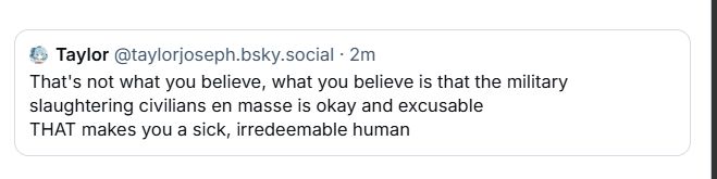 Taylor @taylorjoseph.bsky.social. 2m
That's not what you believe, what you believe is that the military slaughtering civilians en masse is okay and excusable THAT makes you a sick, irredeemable human