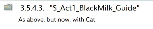 Text from what is probably a chunk of behind-the-scenes game writing in an outline. 

It is probably a cry for help, and reads: "3.5.4.3 "S_Act1_BlackMilk_Guide". The subheading description is just, "As above, but now, with Cat"