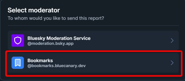 A screenshot of the popup that appears when reporting a post. The title says "Select moderator", with a subtitle saying "To whom would you like to send this report?

Below are two options. The first is Bluesky Moderation Service, with @moderation.bsky.app tagged below. The second is highlighted in red titled Bookmarks, with @bookmarks.bluecanary.dev tagged below.