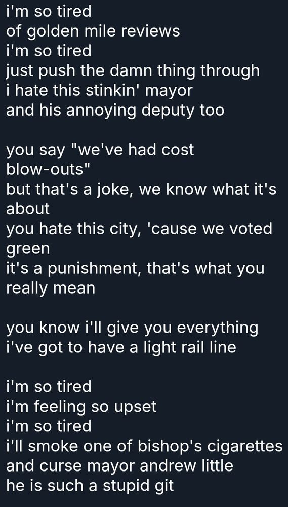 i'm so tired
of golden mile reviews 
i'm so tired
just push the damn thing through 
i hate this stinkin' mayor
and his annoying deputy too

you say "we've had cost blow-outs"
but that's a joke, we know what it's about 
you hate this city, 'cause we voted green 
it's a punishment, that's what you really mean

you know i'll give you everything i've got to have a light rail line

i'm so tired
i'm feeling so upset
i'm so tired
i'll smoke one of bishop's cigarettes 
and curse mayor andrew little
he is such a stupid git