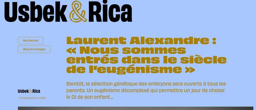 Usbek et Rica - 2016

Laurent Alexandre : « Nous sommes entrés dans le siècle de l’eugénisme »
Bientôt, la sélection génétique des embryons sera ouverte à tous les parents. Un eugénisme décomplexé qui permettra un jour de choisir le QI de son enfant…