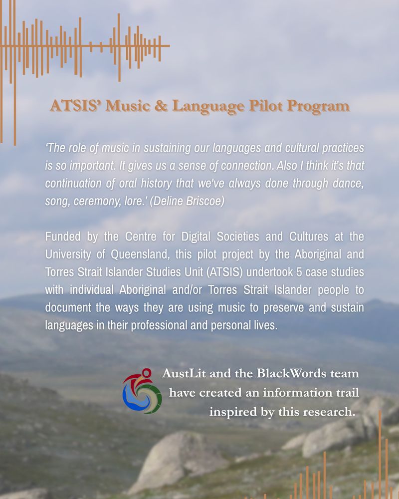  A background image looking across the Snowy Mountains from the Mount Kosciuszko lookout. A series of harmonic lines in brown are at the top and bottom of the page. Below the top set, a headline reads 'ATSIS' Music & Language Pilot Program'. The main text reads, 'The role of music in sustaining our languages and cultural practices is so important. It gives us a sense of connection. Also I think it’s that continuation of oral history that we've always done through dance, song, ceremony, lore.’ (Deline Briscoe)

Funded by the Centre for Digital Societies and Cultures at the University of Queensland, this pilot project by the Aboriginal and Torres Strait Islander Studies Unit (ATSIS) undertook 5 case studies with individual Aboriginal and/or Torres Strait Islander people to document the ways they are using music to preserve and sustain languages in their professional and personal lives.' Below this, the Blackwords logo of a red figure emerging from a blue wave against a green hill appears, and the text 'AustLit and the BlackWords team have created an information trail inspired by this research.'