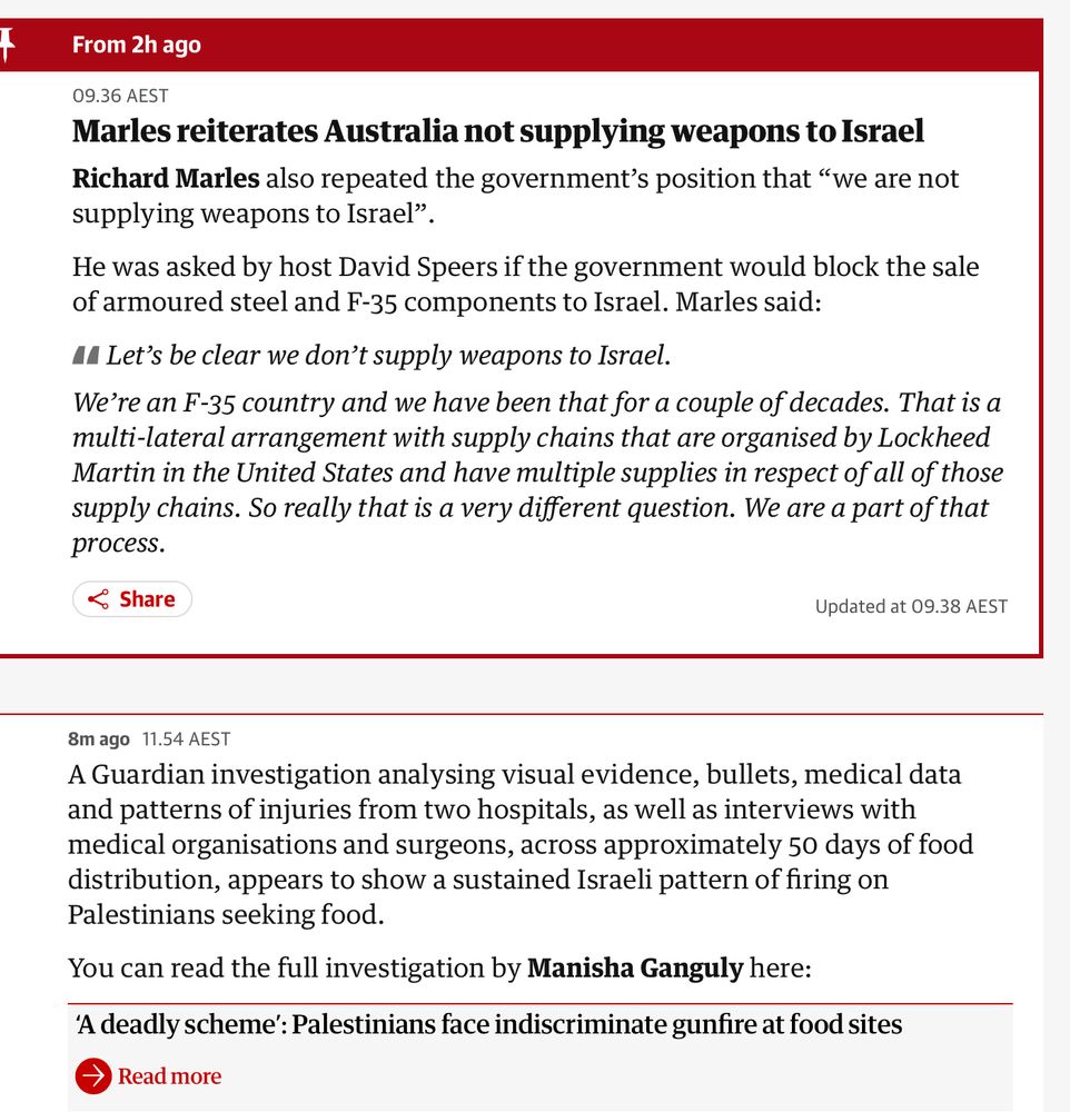 A Guardian live news scroll-feed showing two stories. One is Australian defence minister petulantly saying we don't sell weapons to Israel (we do sell it components of weapons) and then a story saying an extensive investigation shows Israel has deliberately and consistently murdered Palestinians desperate for food, at aid stations. 