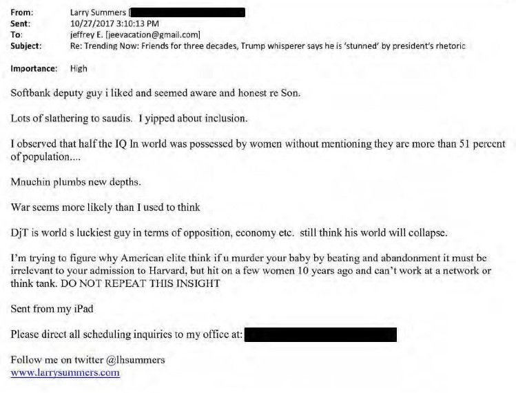 From:

Larry Summers

Sent:10/27/2017 3:10:13 PM

To:jeffrey E. [jeevacation@gmail.com]

Subject:Re: Trending Now: Friends for three decades, Trump whisperer says he is 'stunned' by president's rhetoric

Importance:High

Softbank deputy guy i liked and seemed aware and honest re Son.

Lots of slathering to saudis. I yipped about inclusion.

I observed that half the IQ In world was possessed by women without mentioning they are more than 51 percent of population....

Mnuchin plumbs new depths.

War seems more likely than I used to think

DjT is world s luckiest guy in terms of opposition, economy etc. still think his world will collapse.

I'm trying to figure why American elite think if u murder your baby by beating and abandonment it must be irrelevant to your admission to Harvard, but hit on a few women 10 years ago and can't work at a network or think tank. DO NOT REPEAT THIS INSIGHT

Sent from my iPad

Please direct all scheduling inquiries to my office at:

Follow me on twitter @lhsummers

www.larrysummers.com