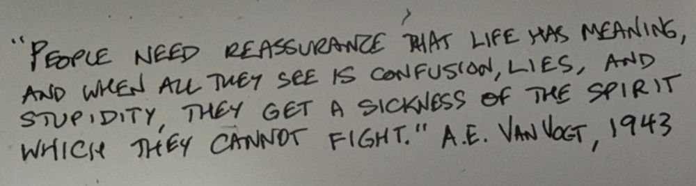 People need reassurance that life has meaning, and when all they see is confusion, lies, and stupidity, they get a sickness of the spirit which they cannot fight. 
A.E. VanVogt, 1943