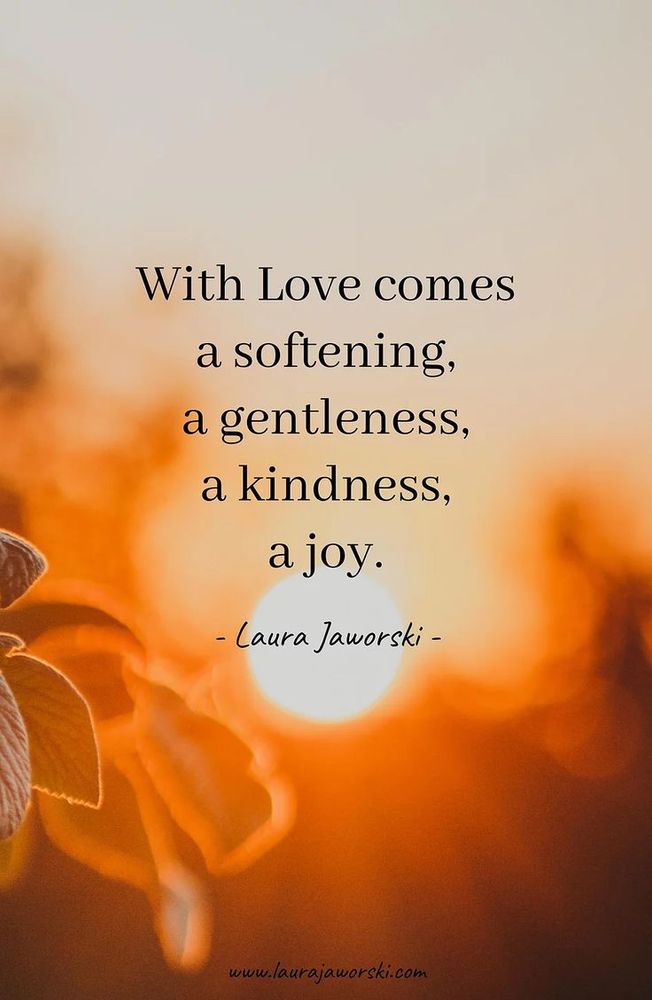 "With love comes a softening, a gentleness, a kindness, a joy." ~ Laura Jaworski
