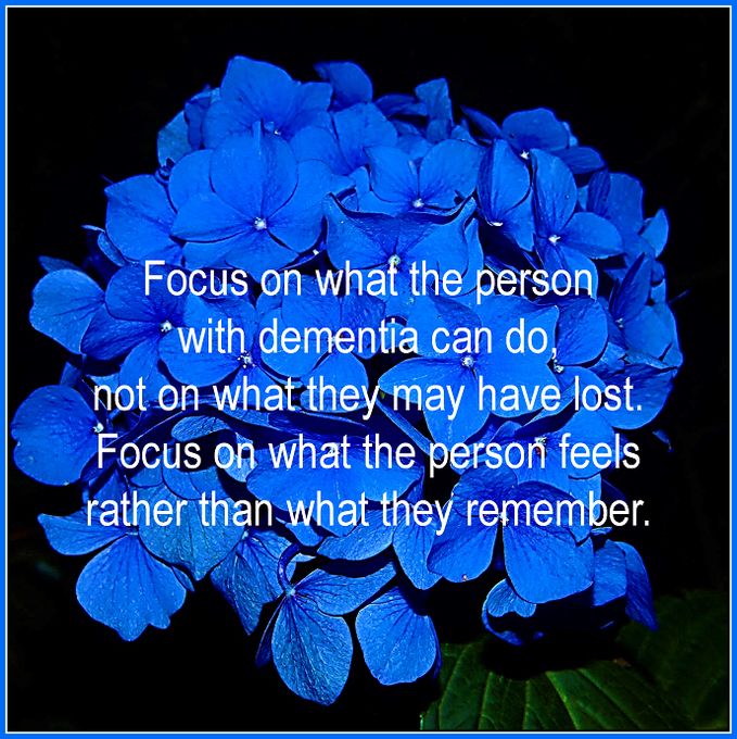 "Focus on what the person with dementia can do, not on what they may have lost. Focus on what the person feels rather than what they remember."