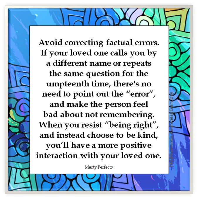 Avoid correcting factual errors. If your loved one calls you by a different name or repeats a the same question for the umpteenth time, there's no need to point out the “error”, and make the person feel bad about not remembering. When you resist “being right”, and instead choose to be kind, you'll have a more positive interaction with your loved one. 

Marty Perfecto