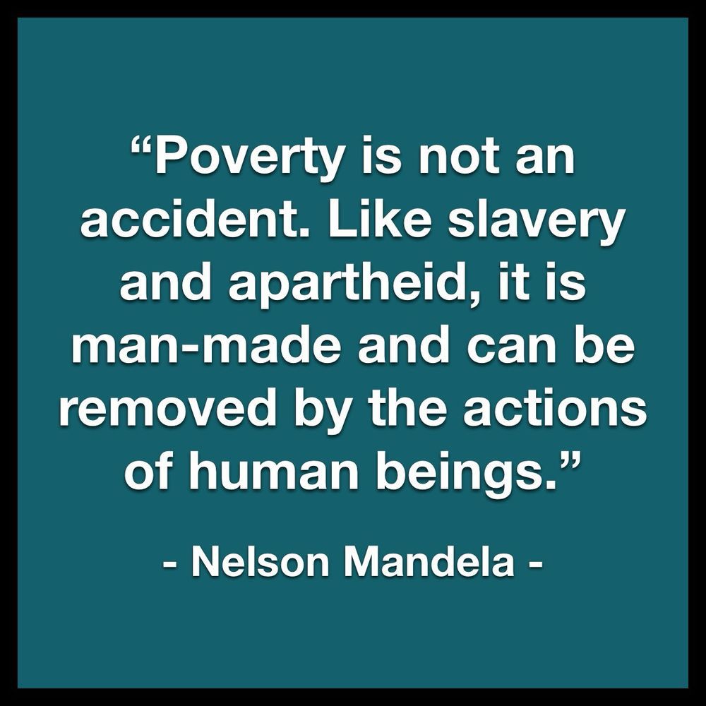 "Poverty is not an accident. Like slavery and apartheid, it is man-made and can be removed by the actions of human beings." ~ Nelson Mandela