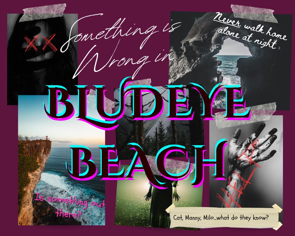 A collage of six images and a few text bubbles. The images are: 1) a smiling girl with big red X's over her eyes 2) A view from inside a cave looking out at the ocean. 3) A cliff overlooking the ocean. 4) A distant view of a road through trees. 5) The silhouette of a girl standing in front of a bright green light. 6) A black and white image of a hand covered in unidentified black substance, with the word help written over it. The first text box reads "Something is wrong in" and leads to a big word graphic over the entire poster reading "Bludeye Beach". The other text bubbles read "Is something out there", "Never walk home alone at night", and "Cat, Manny, Milo...what do they know?"