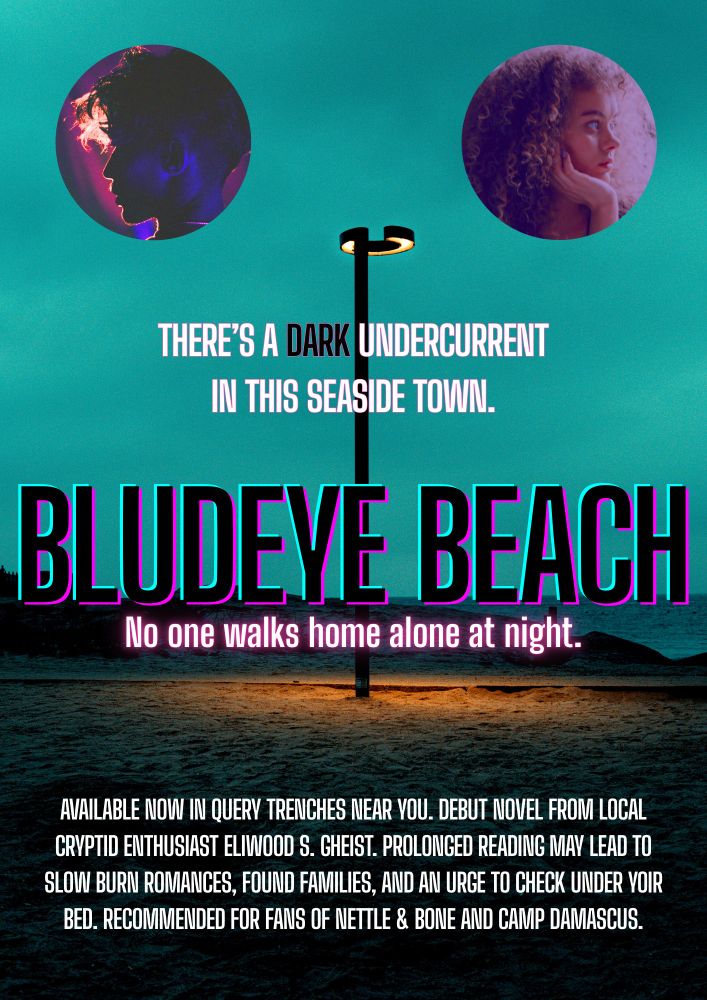 A movie-style poster. The background is a tall light on a sandy beach at dusk. In a circle on the upper left is a head of a young man, and on the right is a circle with the head of a curly-haired young girl. There are several lines of text. The first line reads “There’s a dark undercurrent in this seaside town.” The second line reads “Bludeye Beach. No one walks home alone at night.” The final block of text at the bottom reads “Available now in query trenches near you. Debut novel from local cryptid enthusiast Eliwood S. Gheist. Prolonged reading may lead to slow burn romances, found families, and an urge to check under your bed. Recommended for fans of Nettle & Bone and Camp Damascus.”