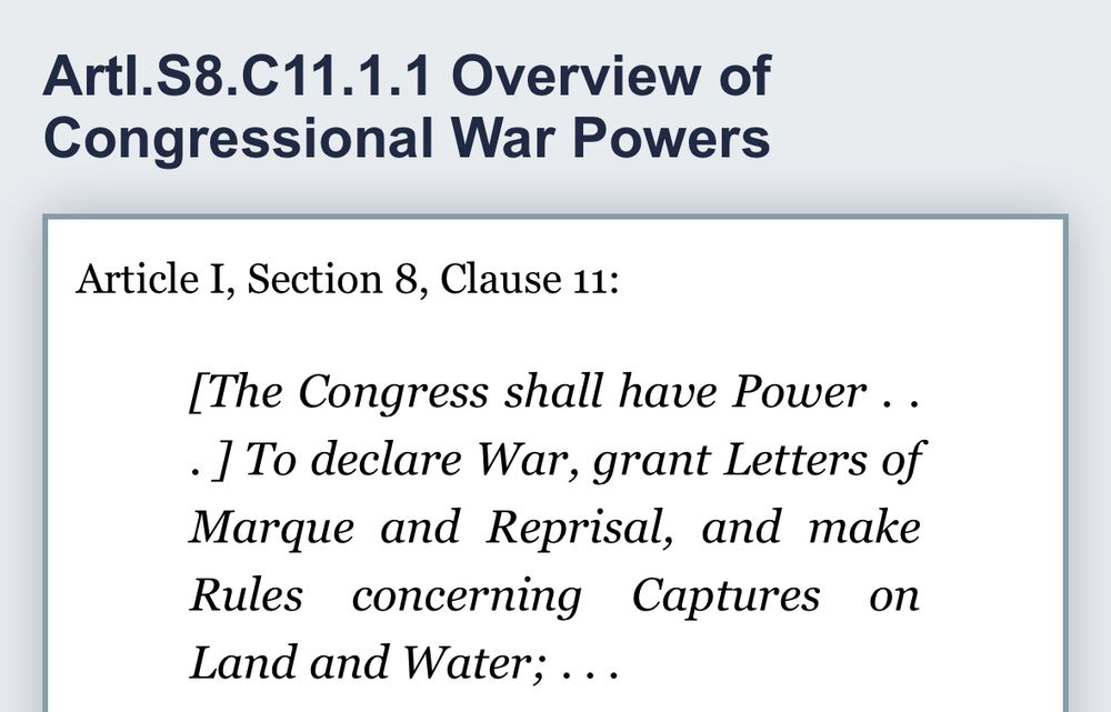 Artl.S8.C11.1.1 Overview of Congressional War Powers
Article I, Section 8, Clause 11:
[The Congress shall have Power ..
• I To declare War, grant Letters of Marque and Reprisal, and make Rules concerning Captures on Land and Water; ...