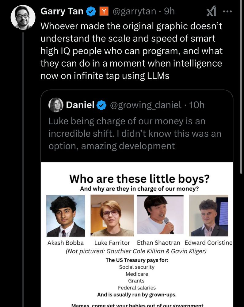 Garry Tan
@garrytan.9h
XI
Whoever made the original graphic doesn't understand the scale and speed of smart high IQ people who can program, and what they can do in a moment when intelligence now on infinite tap using LLMs
Daniel
@growing_daniel • 10h
Luke being charge of our money is an incredible shift. I didn't know this was an option, amazing development
Who are these little boys?
And why are they in charge of our money?
Akash Bobba
Luke Farritor Ethan Shaotran Edward Coristine
(Not pictured: Gauthier Cole Killian & Gavin Kliger)
The US Treasury pays for:
Social security
Medicare
Grants
Federal salaries
And is usually run by grown-ups.
