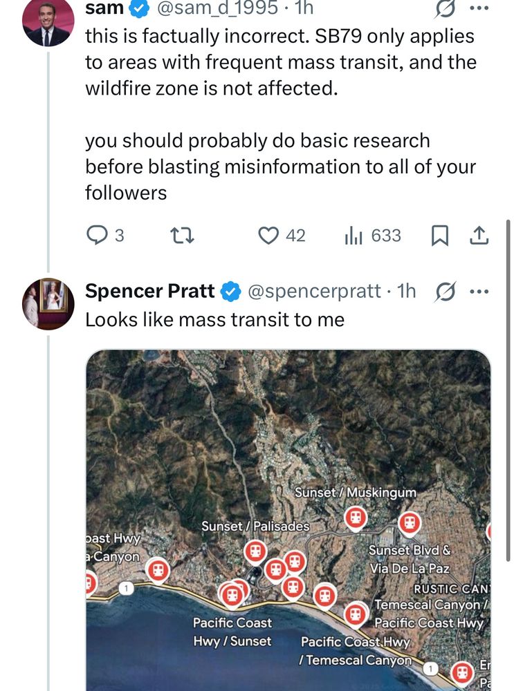 sam v @sam_d_1995 • 1h
this is factually incorrect. SB79 only applies to areas with frequent mass transit, and the wildfire zone is not affected.
you should probably do basic research before blasting misinformation to all of your followers
342 |l1 633只个
Spencer Pratt@@spencerpratt.1h g ...
Looks like mass transit to me
