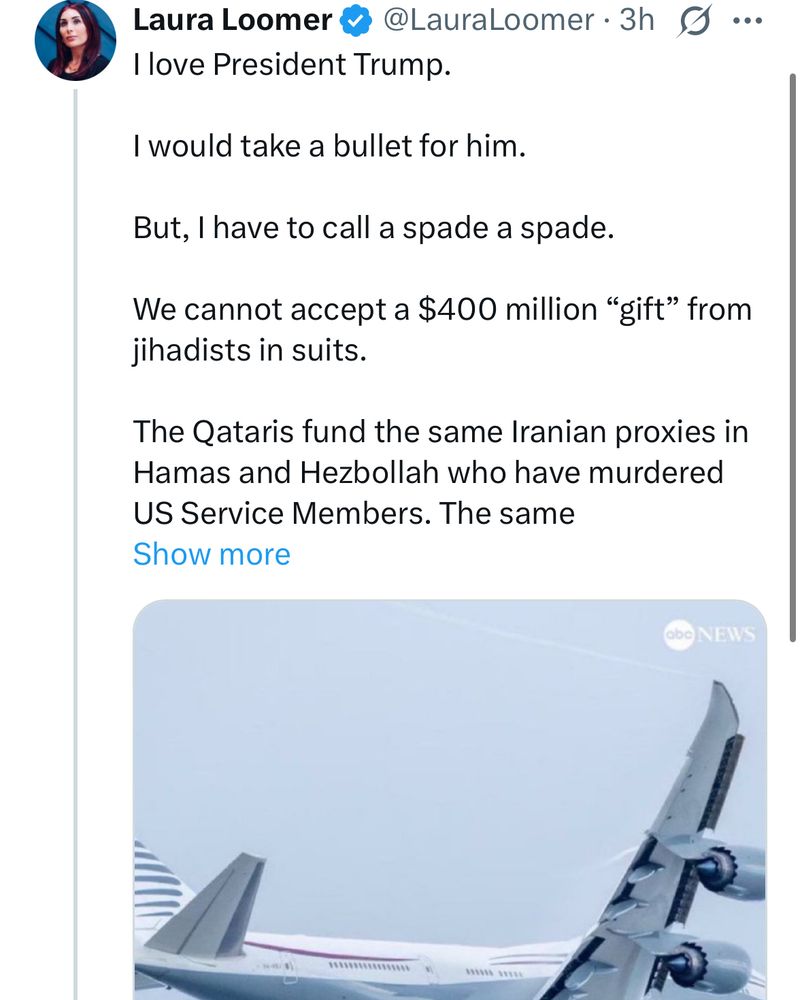 Laura Loomer # @LauraLoomer •3h g...
I love President Trump.
I would take a bullet for him.
But, I have to call a spade a spade.
We cannot accept a $400 million "gift" from jihadists in suits.
The Qataris fund the same Iranian proxies in Hamas and Hezbollah who have murdered
US Service Members. The same