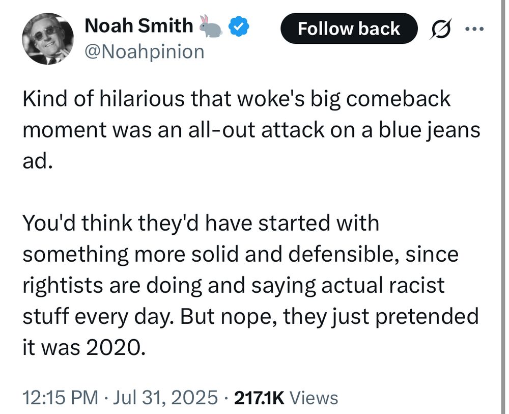Noah Smith? &
@Noahpinion
Follow back
Kind of hilarious that woke's big comeback moment was an all-out attack on a blue jeans ad.
You'd think they'd have started with something more solid and defensible, since rightists are doing and saying actual racist stuff every day. But nope, they just pretended it was 2020.