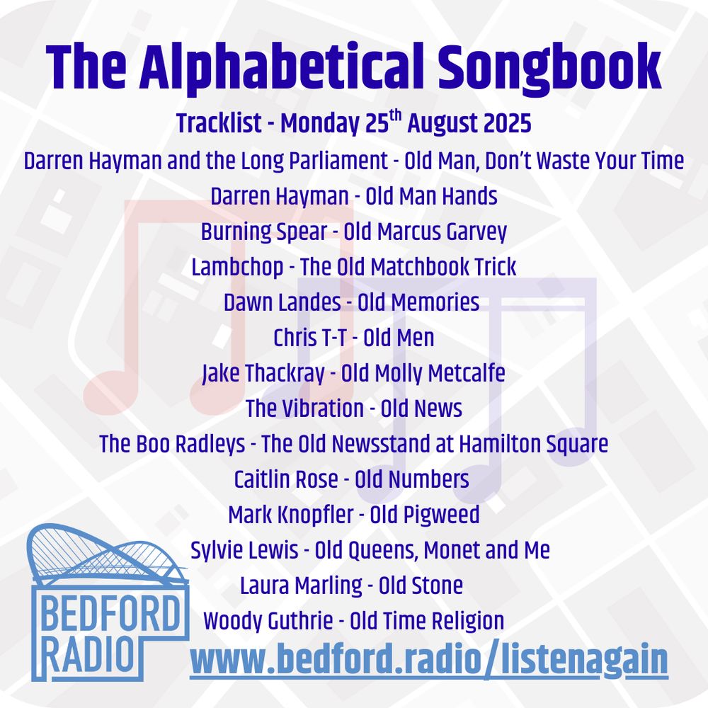 The Alphabetical Songbook
Tracklist - Monday 25th August 2025
Darren Hayman and the Long Parliament - Old Man, Don’t Waste Your Time
Darren Hayman - Old Man Hands
Burning Spear - Old Marcus Garvey
Lambchop - The Old Matchbook Trick
Dawn Landes - Old Memories 
Chris T-T - Old Men
Jake Thackray - Old Molly Metcalfe
The Vibration - Old News
The Boo Radleys - The Old Newsstand at Hamilton Square
Caitlin Rose - Old Numbers 
Mark Knopfler - Old Pigweed
       Sylvie Lewis - Old Queens, Monet and Me
Laura Marling - Old Stone 
Woody Guthrie - Old Time Religion
www.bedford.radio/listenagain