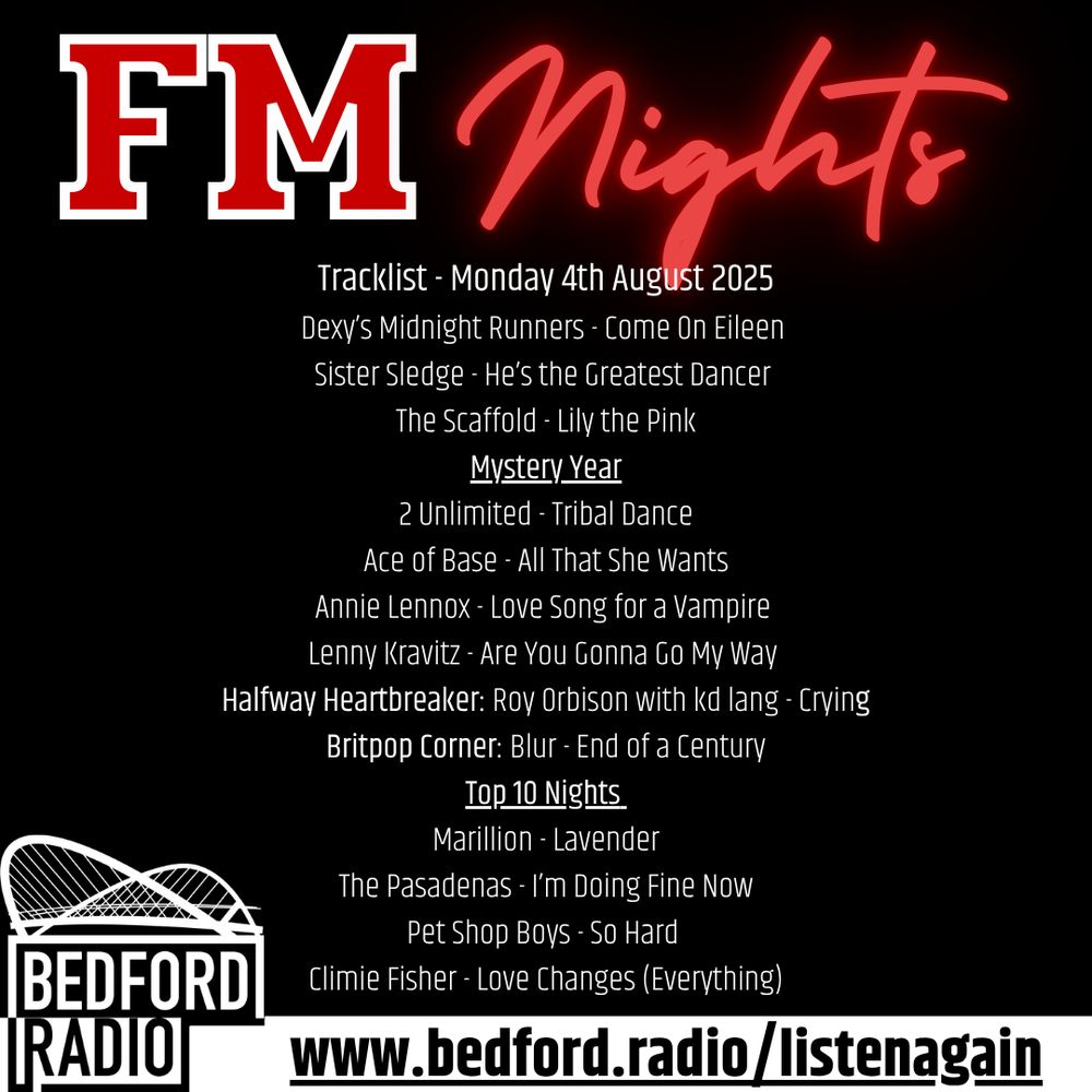 FM Nights
Tracklist - Monday 4th August 2025
Dexy’s Midnight Runners - Come On Eileen 
Sister Sledge - He’s the Greatest Dancer 
The Scaffold - Lily the Pink
Mystery Year
2 Unlimited - Tribal Dance
Ace of Base - All That She Wants
Annie Lennox - Love Song for a Vampire 
Lenny Kravitz - Are You Gonna Go My Way 
Halfway Heartbreaker: Roy Orbison with kd lang - Crying
Britpop Corner: Blur - End of a Century
Top 10 Nights 
Marillion - Lavender
The Pasadenas - I’m Doing Fine Now
Pet Shop Boys - So Hard 
Climie Fisher - Love Changes (Everything)
www.bedford.radio/listenagain