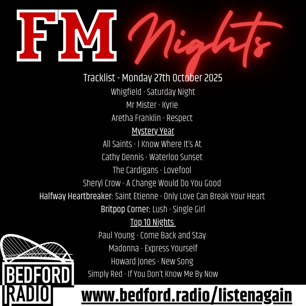 FM Nights
Tracklist - Monday 27th October 2025
Whigfield - Saturday Night
Mr Mister - Kyrie 
Aretha Franklin - Respect 
Mystery Year
All Saints - I Know Where It’s At 
Cathy Dennis - Waterloo Sunset 
The Cardigans - Lovefool 
Sheryl Crow - A Change Would Do You Good 
Halfway Heartbreaker: Saint Etienne - Only Love Can Break Your Heart 
Britpop Corner: Lush - Single Girl
Top 10 Nights 
Paul Young - Come Back and Stay 
Madonna - Express Yourself
Howard Jones - New Song 
Simply Red - If You Don’t Know Me By Now
www.bedford.radio/listenagain