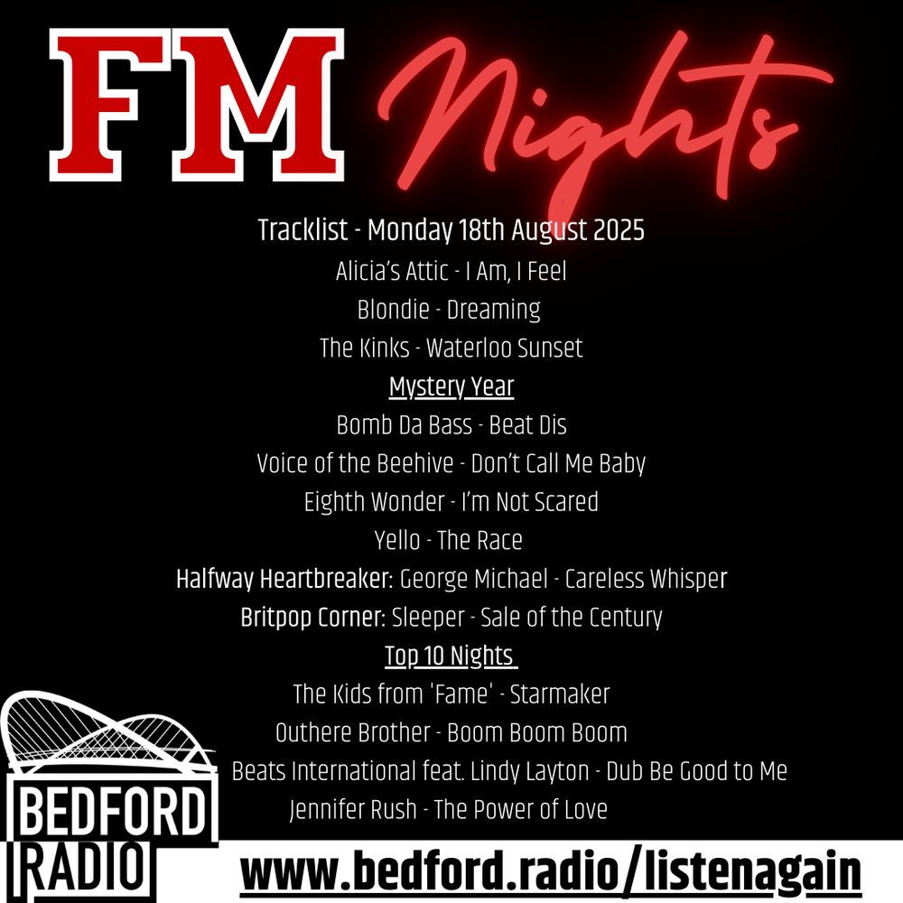 FM Nights
Tracklist - Monday 18th August 2025
Alicia’s Attic - I Am, I Feel
Blondie - Dreaming 
The Kinks - Waterloo Sunset
Mystery Year
Bomb Da Bass - Beat Dis
Voice of the Beehive - Don’t Call Me Baby
Eighth Wonder - I’m Not Scared
Yello - The Race 
Halfway Heartbreaker: George Michael - Careless Whisper
Britpop Corner: Sleeper - Sale of the Century
Top 10 Nights 
The Kids from 'Fame' - Starmaker
Outhere Brother - Boom Boom Boom
                       Beats International feat. Lindy Layton - Dub Be Good to Me 
Jennifer Rush - The Power of Love 
www.bedford.radio/listenagain