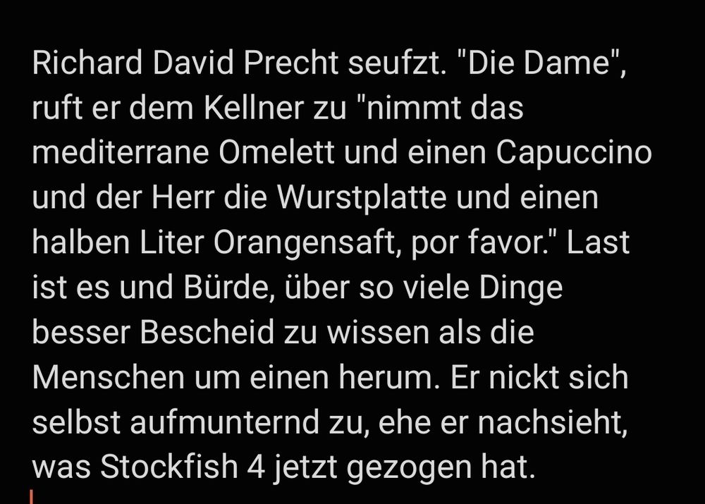 Richard David Precht seufzt. "Die Dame", ruft er dem Kellner zu "nimmt das mediterrane Omelett und einen Capuccino und der Herr die Wurstplatte und einen halben Liter Orangensaft, por favor." Last ist es und Bürde, über so viele Dinge besser Bescheid zu wissen als die Menschen um einen herum. Er nickt sich selbst aufmunternd zu, ehe er nachsieht, was Stockfish 4 jetzt gezogen hat.