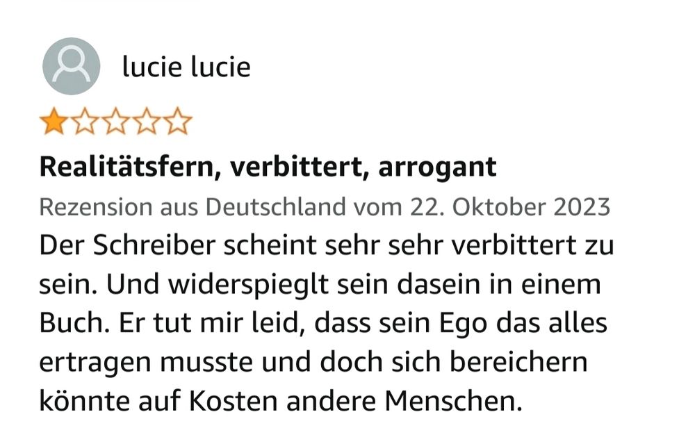 Amazon-Rezension: ￼

lucie lucie

1,0 von 5 Sternen

Realitätsfern, verbittert, arrogant 

Rezension aus Deutschland vom 22. Oktober 2023

Der Schreiber scheint sehr sehr verbittert zu sein. Und widerspieglt sein dasein in einem Buch. Er tut mir leid, dass sein Ego das alles ertragen musste und doch sich bereichern könnte auf Kosten andere Menschen.Amazon-Rezension: ￼

lucie lucie

1,0 von 5 Sternen

Realitätsfern, verbittert, arrogant 

Rezension aus Deutschland vom 22. Oktober 2023

Der Schreiber scheint sehr sehr verbittert zu sein. Und widerspieglt sein dasein in einem Buch. Er tut mir leid, dass sein Ego das alles ertragen musste und doch sich bereichern könnte auf Kosten andere Menschen.