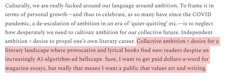 I highlighted the last couple sentences about "collective ambition." 

Quote: Culturally, we are really fucked around our language around ambition. To frame it in terms of personal growth—and thus to celebrate, as so many have since the COVID pandemic, a de-escalation of ambition in an era of ‘quiet-quitting’ etc.—is to neglect how desperately we need to cultivate ambition for our collective future. Independent ambition = desire to propel one’s own literary career. Collective ambition = desire for a literary landscape where provocative and lyrical books find new readers despite an increasingly AI-algorithm-ed hellscape. Sure, I want to get paid dollars-a-word for magazine essays, but really that means I want a public that values art and writing.