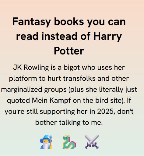 Fantasy books you can read instead of Harry Potter

JK Rowling is a bigot who uses her platform to hurt transfolks and other marginalized groups (plus she literally just quoted Mein Kampf on the bird site). If you're still supporting her in 2025, don't bother talking to me.