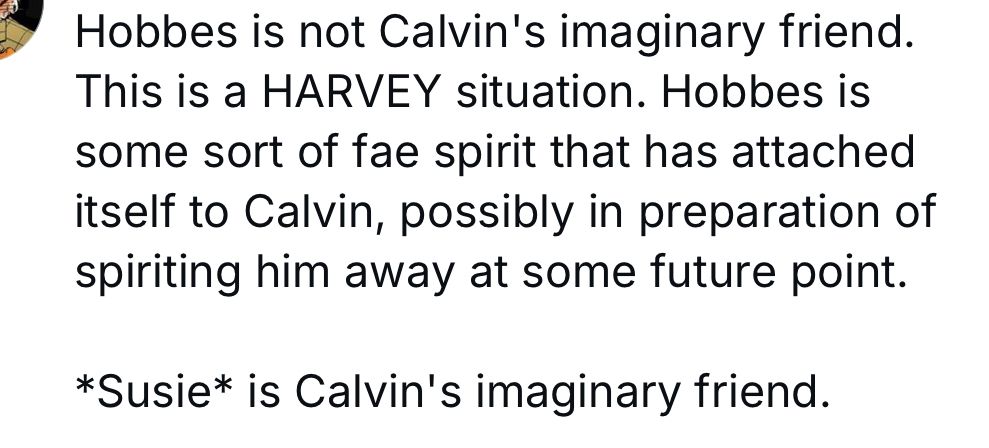 A screengrab of a post that says “Hobbes is not Calvin's imaginary friend.
This is a HARVEY situation. Hobbes is some sort of fae spirit that has attached itself to Calvin, possibly in preparation of spiriting him away at some future point.
*Susie* is Calvin's imaginary friend.”