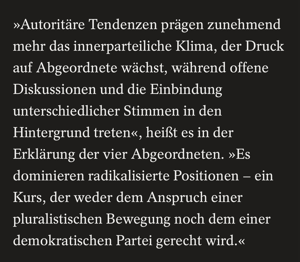 »Autoritäre Tendenzen prägen zunehmend mehr das innerparteiliche Klima, der Druck auf Abgeordnete wächst, während offene Diskussionen und die Einbindung unterschiedlicher Stimmen in den Hintergrund treten«, heißt es in der Erklärung der vier Abgeordneten. »Es dominieren radikalisierte Positionen - ein Kurs, der weder dem Anspruch einer pluralistischen Bewegung noch dem einer demokratischen Partei gerecht wird.«