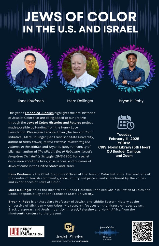 Image of 3 guest scholars. White text on dark blue background: Jews of Color in the United States and Israel. Tuesday, February 11, 2025 at 7:00pm. In person at Norlin Library, CBIS (5th floor) and streaming via zoom. This year’s Embodied Judaism highlights the oral histories of Jews of Color that are being added to our archive through the Jews of Color: Histories and Futures project, made possible by funding from the Henry Luce Foundation. Please join Ilana Kaufman (the Jews of Color Initiative), Marc Dollinger (San Francisco State University, author of Black Power, Jewish Politics: Reinventing the Alliance in the 1960s), and Bryan K. Roby (University of Michigan, author of The Mizrahi Era of Rebellion: Israel’s Forgotten Civil Rights Struggle, 1948-1966) for a panel discussion about the lives, experiences, and histories of Jews of color in the United States and Israel.