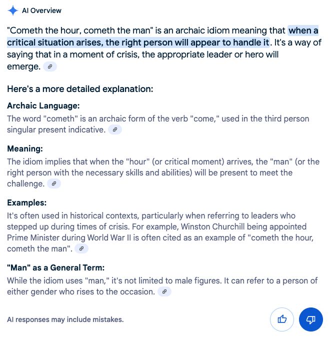AI Overview from Google describing the expression "cometh the hour, cometh the main", as a way of saying that an appropriate leader or heore will emerge in a moment of crisis. 

Then at the end providing a innacurate explanation that the term "man" is not limited to male figures.