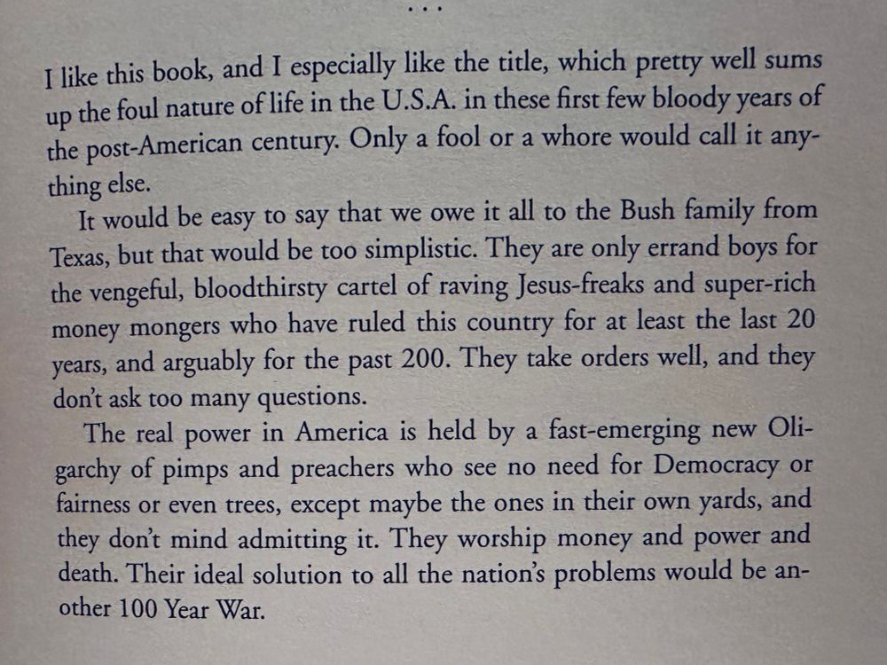 I like this book, and I especially like the title, which pretty well sums up the foul nature of life in the U.S.A. in these first few bloody years of the post-American century. Only a fool or a whore would call it anything else.

It would be easy to say that we owe it all to the Bush family from Texas, but that would be too simplistic. They are only errand boys for the vengeful, bloodthirsty cartel of raving Jesus-freaks and super-rich money mongers who have ruled this country for at least the last 20 years, and arguably for the past 200. They take orders well, and they don't ask too many questions.

The real power in America is held by a fast-emerging new Oligarchy of pimps and preachers who see no need for Democracy or fairness or even trees, except maybe the ones in their own yards, and they don't mind admitting it. They worship money and power and death. Their ideal solution to all the nation's problems would be another 100 Year War.

Kingdom of Fear
Hunter S Thompson 
2003