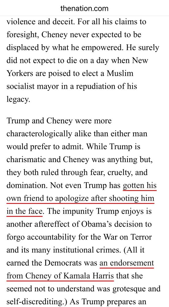 …For all his claims to foresight, Cheney never expected to be displaced by what he empowered. He surely did not expect to die on a day when New Yorkers are poised to elect a Muslim socialist mayor in a repudiation of his legacy.

Trump and Cheney were more characterologically alike than either man would prefer to admit. While Trump is charismatic and Cheney was anything but, they both ruled through fear, cruelty, and domination. Not even Trump has gotten his own friend to apologize after shooting him in the face. The impunity Trump enjoys is another aftereffect of Obama's decision to forgo accountability for the War on Terror and its many institutional crimes. (All it earned the Democrats was an endorsement from Cheney of Kamala Harris that she seemed not to understand was grotesque and self-discrediting.)…