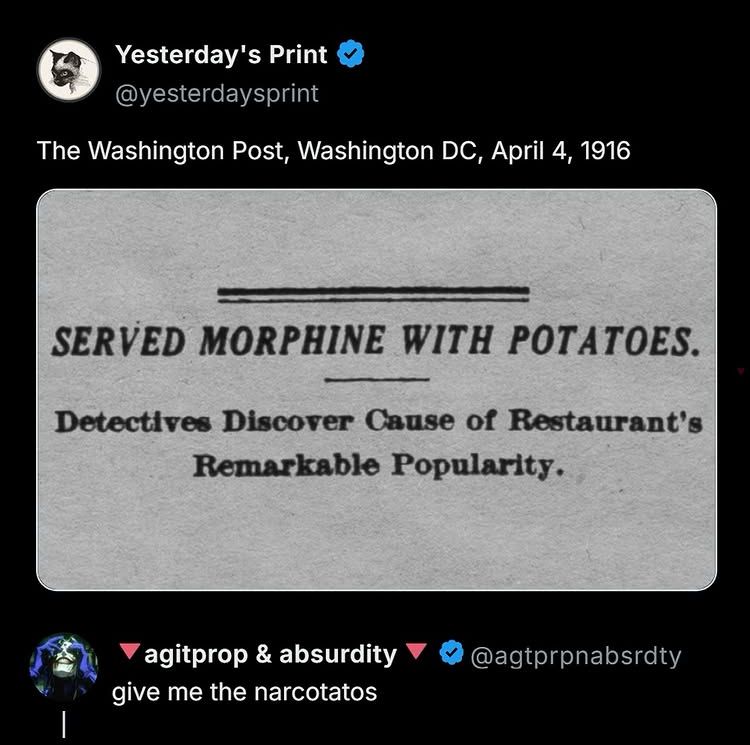 The Washington Post, Washington DC, April 4, 1916
SERVED MORPHINE WITH POTATOES.
Detectives Discover Cause of Restaurant's
Remarkable Popularity.
agitprop & absurdity give me the narcotatos
@agtprpnabsdty