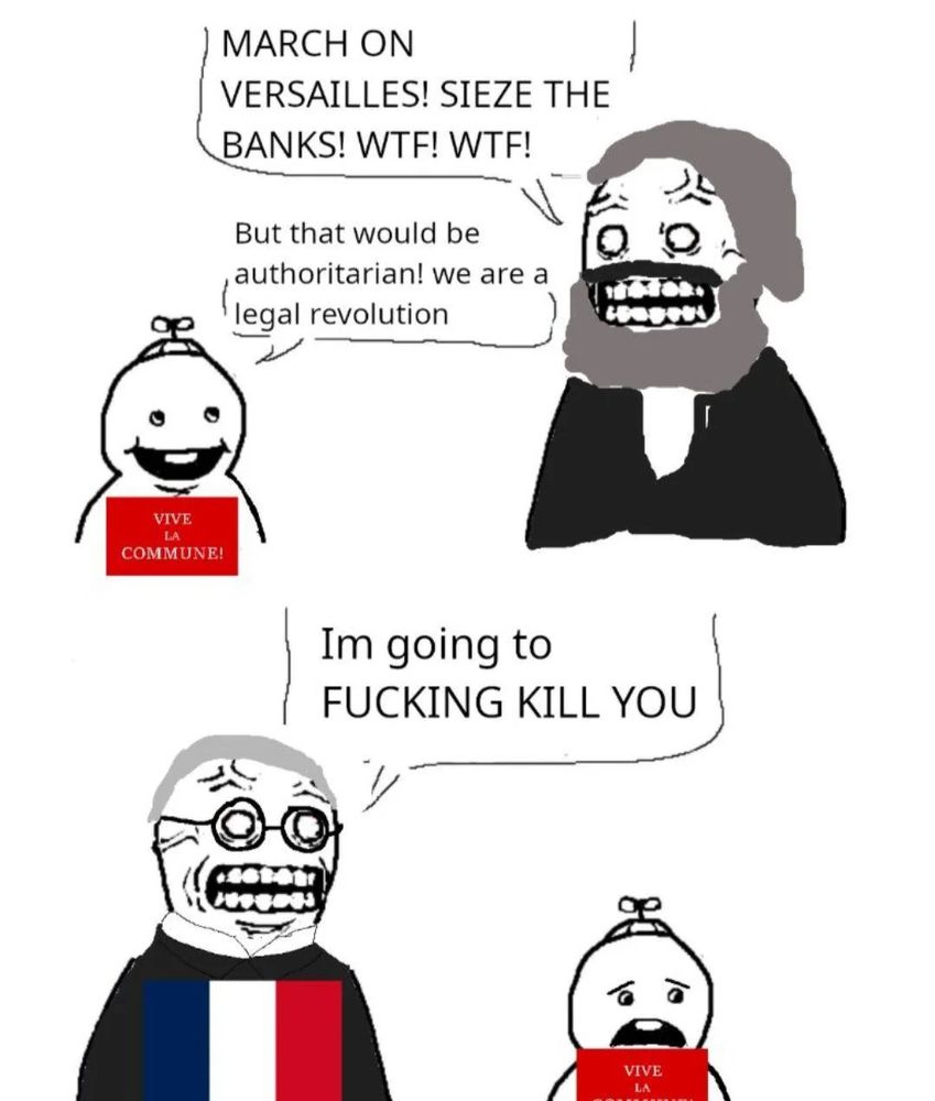 A drawn meme where Marx is saying to a child with the Paris Commune flag: "March on Versailles! Sieze the banks! Wtf! Wtf!"
The child answers: "But that would be authoritarian! We are a legal revolution!"
Then, a man with the French flag, representing the government, says to the child: "I'm going to FUCKING KILL YOU."