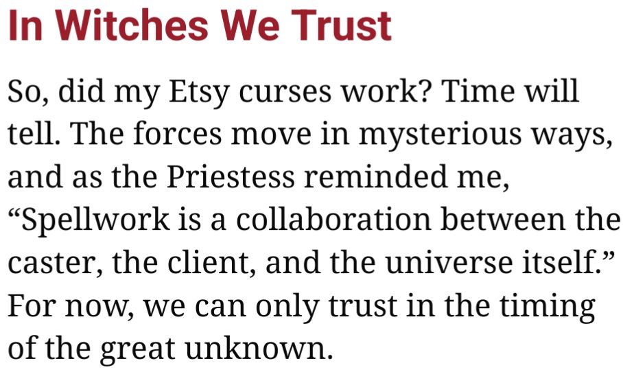 A screenshot from the above reposted article.
It reads:
"In Witches We Trust

So, did my Etsy curses work? Time will tell. The forces move in mysterious ways, and as the Priestess reminded me, “Spellwork is a collaboration between the caster, the client, and the universe itself.” For now, we can only trust in the timing of the great unknown."