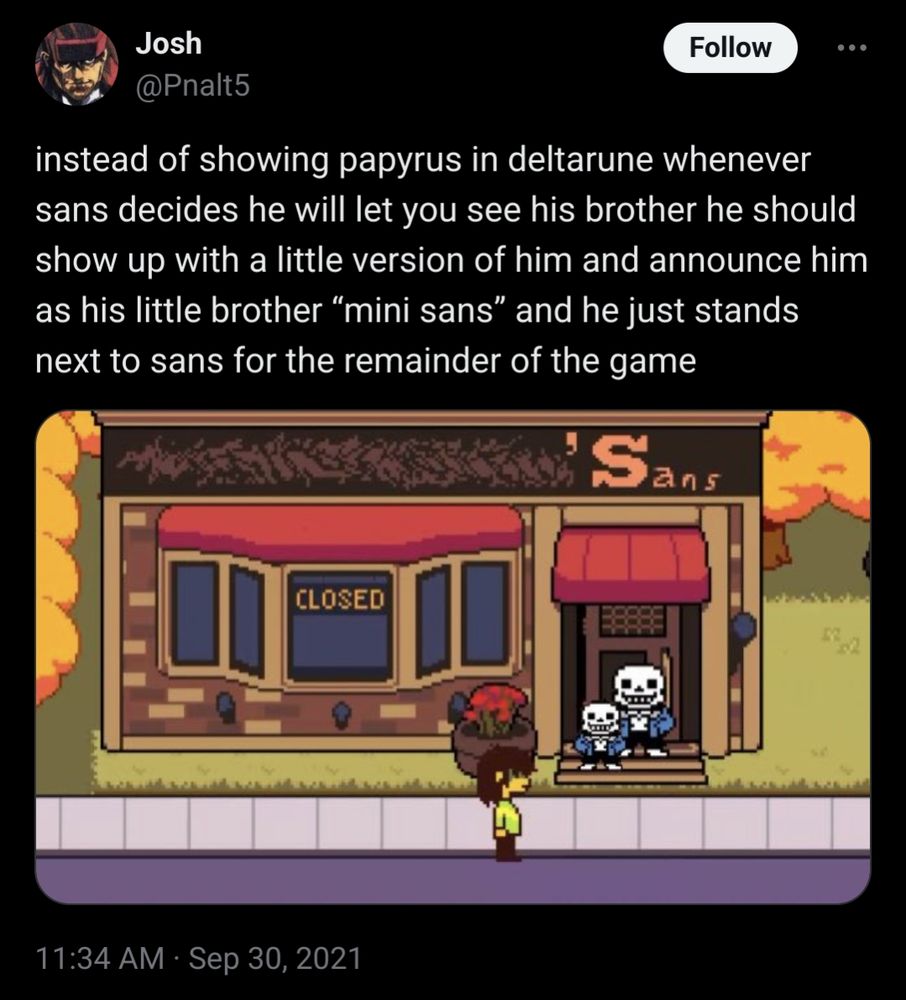 A tweet from September 30th, 2021 by user Josh with handle @Pnalt5. It reads "instead of showing papyrus in deltarune whenever sans decides he will let you see his brother he should show up with a little version of him and announce him as his little brother “mini sans” and he just stands next to sans for the remainder of the game". Attached to the tweet is a picture of Sans standing in front of his store with a smaller version of him standing in front and to the side of him.