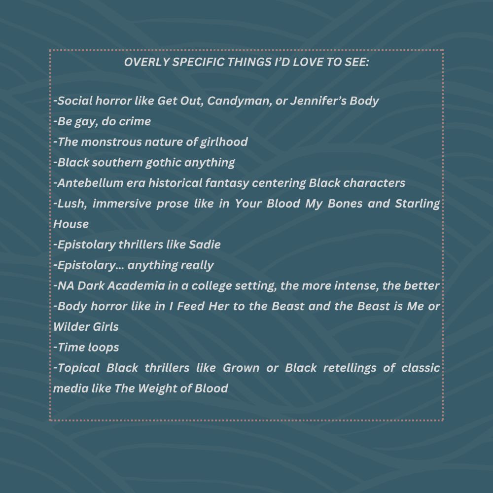 Overly specific things I’d love to see: Social horror like Get Out, Candyman, or Jennifer’s Body, Be gay, do crime, The monstrous nature of girlhood, Black southern gothic anything, Antebellum era historical fantasy centering Black characters, Lush, immersive prose like in Your Blood My Bones and Starling House, Epistolary thrillers like Sadie, Epistolary… anything really, NA Dark Academia in a college setting, the more intense, the better, Body horror like in I Feed Her to the Beast and the Beast is Me or Wilder Girls, Time loops, Topical Black thrillers like Grown or Black retellings of classic media like The Weight of Blood