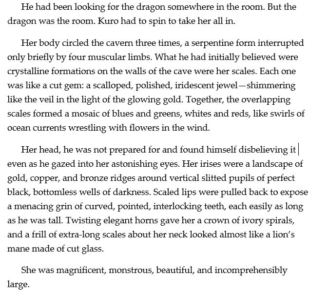 He had been looking for the dragon somewhere in the room. But the dragon was the room. Kuro had to spin to take her all in. 
Her body circled the cavern three times, a serpentine form interrupted only briefly by four muscular limbs. What he had initially believed were crystalline formations on the walls of the cave were her scales. Each one was like a cut gem: a scalloped, polished, iridescent jewel—shimmering like the veil in the light of the glowing gold. Together, the overlapping scales formed a mosaic of blues and greens, whites and reds, like swirls of ocean currents wrestling with flowers in the wind. 
Her head, he was not prepared for and found himself disbelieving it even as he gazed into her astonishing eyes. Her irises were a landscape of gold, copper, and bronze ridges around vertical slitted pupils of perfect black, bottomless wells of darkness. Scaled lips were pulled back to expose a menacing grin of curved, pointed, interlocking teeth, each easily as long as he was tall. Twisting elegant horns gave her a crown of ivory spirals, and a frill of extra-long scales about her neck looked almost like a lion’s mane made of cut glass. 
She was magnificent, monstrous, beautiful, and incomprehensibly large.


