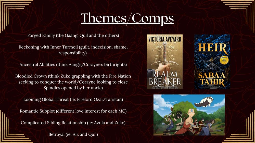 themes/comps - Forged Family (the Gaang, Quil and the others)

Reckoning with Inner Turmoil (guilt, indecision, shame, responsibility) 

Ancestral Abilities (think Aang’s/Corayne’s birthrights)

Bloodied Crown (think Zuko grappling with the Fire Nation seeking to conquer the world/Corayne looking to close  Spindles opened by her uncle)

Looming Global Threat (ie: Firelord Ozai/Taristan)

Romantic Subplot (different love interest for each MC)

Complicated Sibling Relationship (ie: Azula and Zuko)

Betrayal (ie: Aiz and Quil)